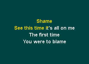 Shame
See this time it's all on me

The first time
You were to blame