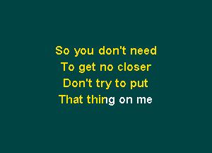 So you don't need
To get no closer

Don't try to put
That thing on me