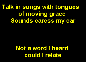 Talk in songs with tongues
of moving grace
Sounds caress my ear

Not a word I heard
could I relate