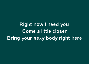 Right now I need you
Come a little closer

Bring your sexy body right here