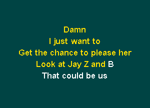 Damn
I just want to
Get the chance to please her

Look at Jay Z and B
That could be us