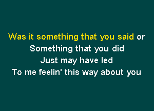 Was it something that you said or
Something that you did

Just may have led
To me feelin' this way about you