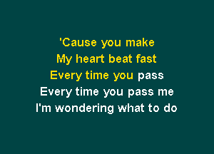 'Cause you make
My heart beat fast
Every time you pass

Every time you pass me
I'm wondering what to do