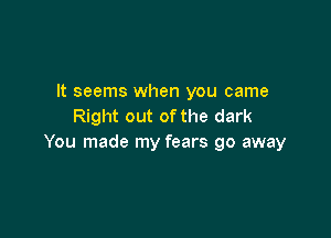 It seems when you came
Right out of the dark

You made my fears go away