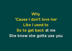 Why
'Cause I don't love her
Like I used to

So to get back at me
She know she gotta use you