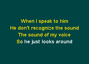 When I speak to him
He don't recognize the sound

The sound of my voice
80 he just looks around