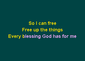 So I can free
Free up the things

Every blessing God has for me