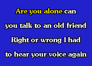Are you alone can
you talk to an old friend
Right or wrong I had

to hear your voice again