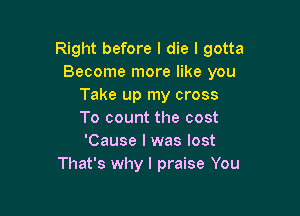 Right before I die I gotta
Become more like you
Take up my cross

To count the cost
'Cause I was lost
That's why I praise You