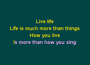 Live life
Life is much more than things

How you live
ls more than how you sing