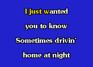 I just wanted
you to know

Sometimes drivin'

home at night