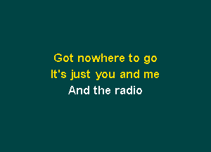 Got nowhere to go
It's just you and me

And the radio