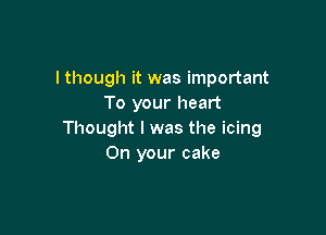 lthough it was important
To your heart

Thought I was the icing
On your cake