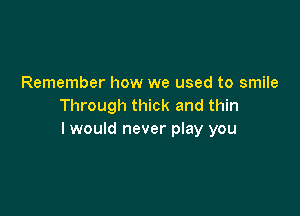 Remember how we used to smile
Through thick and thin

I would never play you