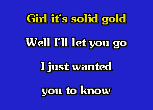 Girl it's solid gold

Well I'll let you go

1 just wanted

you to know