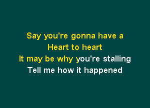 Say you're gonna have a
Heart to heart

It may be why you're stalling
Tell me how it happened