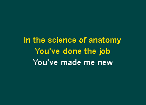 In the science of anatomy
You've done the job

You've made me new