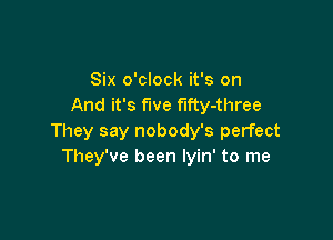 Six o'clock it's on
And it's fwe fifty-three

They say nobody's perfect
They've been lyin' to me