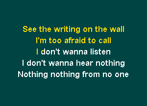 See the writing on the wall
I'm too afraid to call
I don't wanna listen

I don't wanna hear nothing
Nothing nothing from no one