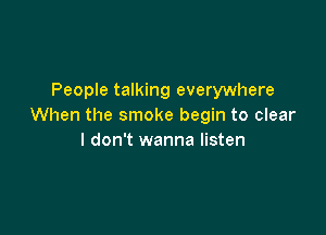 People talking everywhere
When the smoke begin to clear

I don't wanna listen