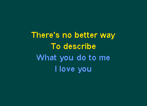There's no better way
To describe

What you do to me
I love you