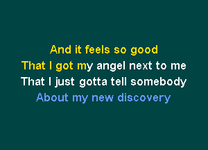 And it feels so good
That I got my angel next to me

That I just gotta tell somebody
About my new discovery