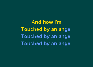 And how I'm
Touched by an angel

Touched by an angel
Touched by an angel