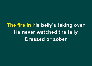 The fire in his belly's taking over
He never watched the telly

Dressed or sober