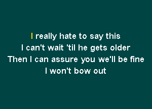 I really hate to say this
I can't wait 'til he gets older

Then I can assure you we'll be fine
lwon't bow out