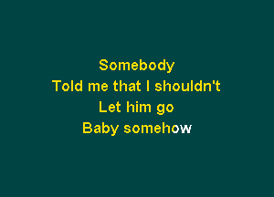 Somebody
Told me that I shouldn't

Let him go
Baby somehow