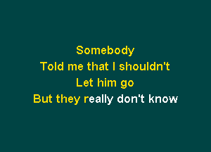 Somebody
Told me that I shouldn't

Let him go
But they really don't know