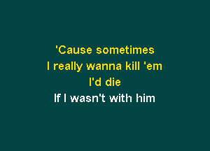 'Cause sometimes
I really wanna kill 'em

I'd die
If I wasn't with him