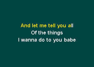 And let me tell you all
Of the things

I wanna do to you babe