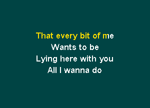 That every bit of me
Wants to be

Lying here with you
All I wanna do