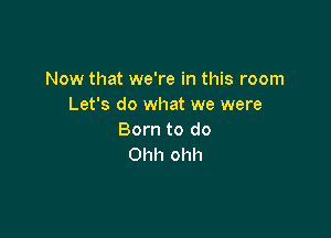 Now that we're in this room
Let's do what we were

Born to do
Ohh ohh