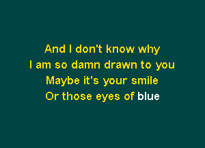 And I don't know why
I am so damn drawn to you

Maybe it's your smile
0r those eyes of blue