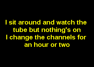 I sit around and watch the
tube but nothing's on
I change the channels for
an hour or two