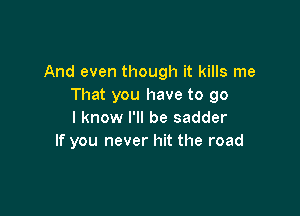 And even though it kills me
That you have to go

I know I'll be sadder
If you never hit the road