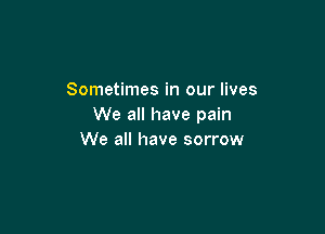 Sometimes in our lives
We all have pain

We all have sorrow