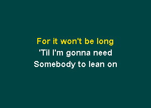 For it won't be long
'Til I'm gonna need

Somebody to lean on