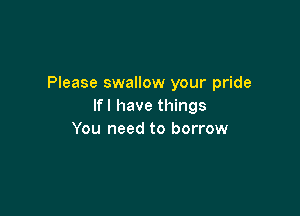 Please swallow your pride
Ifl have things

You need to borrow