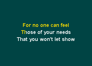 For no one can feel
Those of your needs

That you won't let show