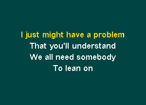 Ijust might have a problem
That you'll understand

We all need somebody
To lean on