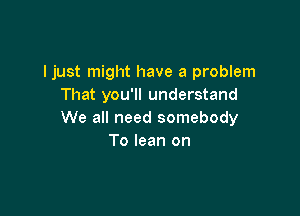 Ijust might have a problem
That you'll understand

We all need somebody
To lean on