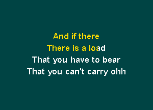 And if there
There is a load

That you have to bear
That you can't carry ohh