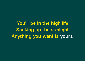 You'll be in the high life
Soaking up the sunlight

Anything you want is yours