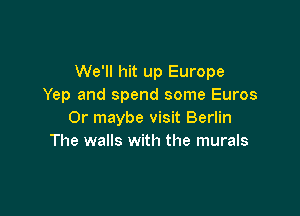 We'll hit up Europe
Yep and spend some Euros

Or maybe visit Berlin
The walls with the murals