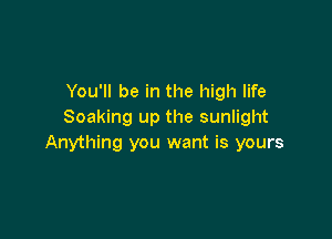 You'll be in the high life
Soaking up the sunlight

Anything you want is yours