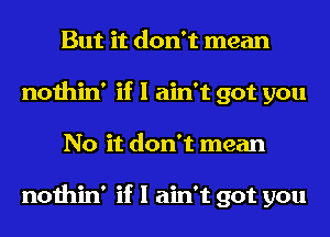 But it don't mean
nothin' if I ain't got you
No it don't mean

nothin' if I ain't got you