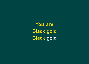 You are
Black gold

Black gold